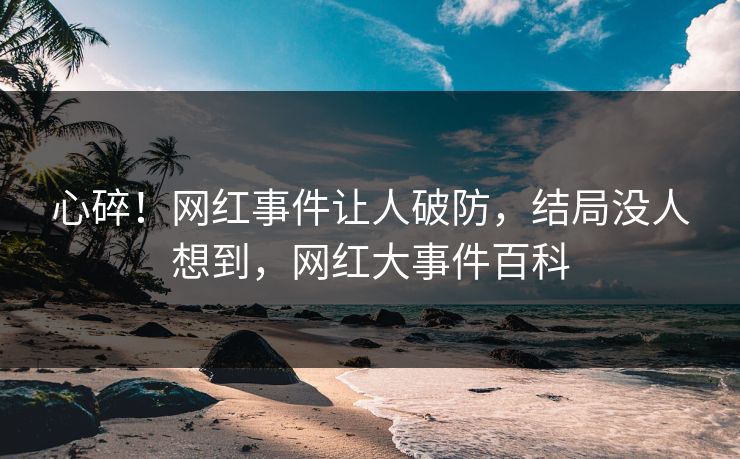 心碎！网红事件让人破防，结局没人想到，网红大事件百科