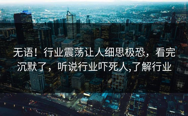 无语！行业震荡让人细思极恐，看完沉默了，听说行业吓死人,了解行业