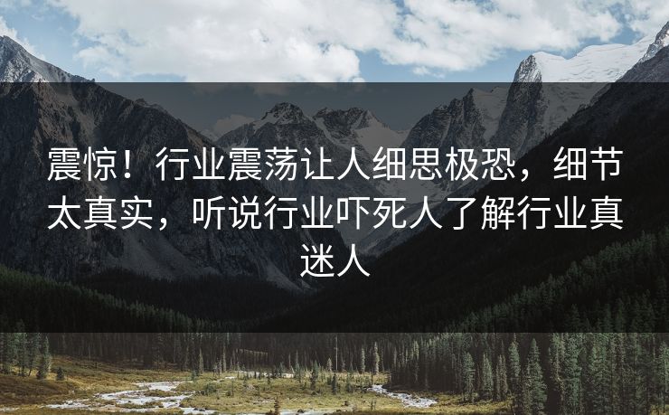 震惊！行业震荡让人细思极恐，细节太真实，听说行业吓死人了解行业真迷人