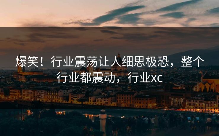 爆笑！行业震荡让人细思极恐，整个行业都震动，行业xc