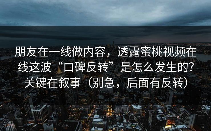 朋友在一线做内容，透露蜜桃视频在线这波“口碑反转”是怎么发生的？关键在叙事（别急，后面有反转）