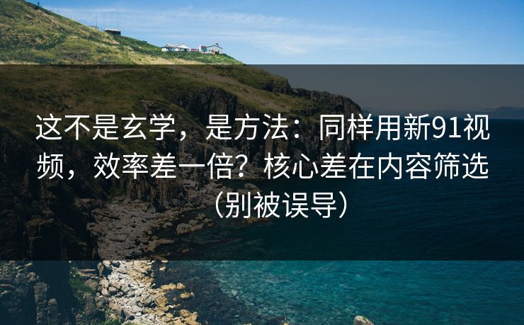 这不是玄学，是方法：同样用新91视频，效率差一倍？核心差在内容筛选（别被误导）