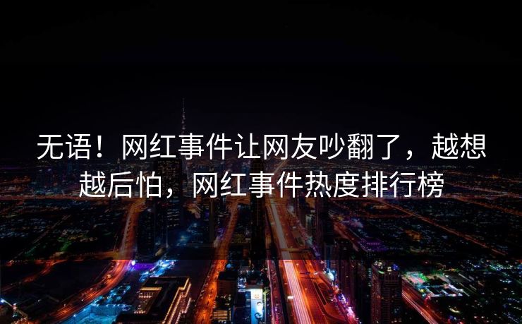 无语！网红事件让网友吵翻了，越想越后怕，网红事件热度排行榜