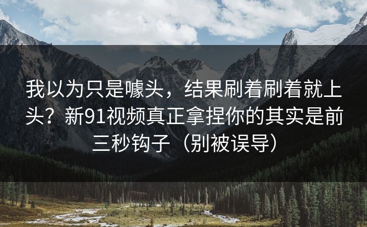我以为只是噱头，结果刷着刷着就上头？新91视频真正拿捏你的其实是前三秒钩子（别被误导）