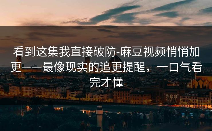 看到这集我直接破防-麻豆视频悄悄加更——最像现实的追更提醒，一口气看完才懂