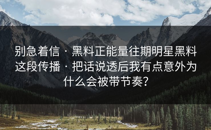 别急着信 · 黑料正能量往期明星黑料这段传播 · 把话说透后我有点意外为什么会被带节奏？