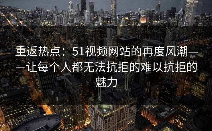 重返热点：51视频网站的再度风潮——让每个人都无法抗拒的难以抗拒的魅力