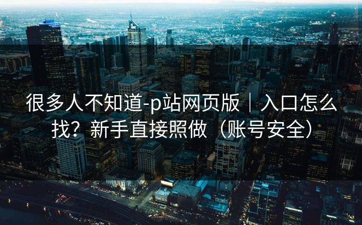 很多人不知道-p站网页版｜入口怎么找？新手直接照做（账号安全）