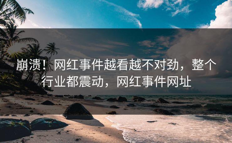 崩溃！网红事件越看越不对劲，整个行业都震动，网红事件网址