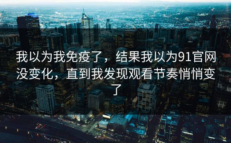 我以为我免疫了，结果我以为91官网没变化，直到我发现观看节奏悄悄变了