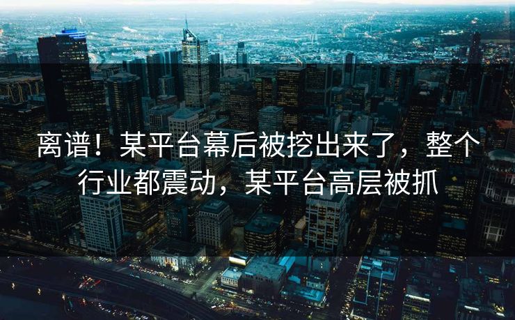 离谱！某平台幕后被挖出来了，整个行业都震动，某平台高层被抓