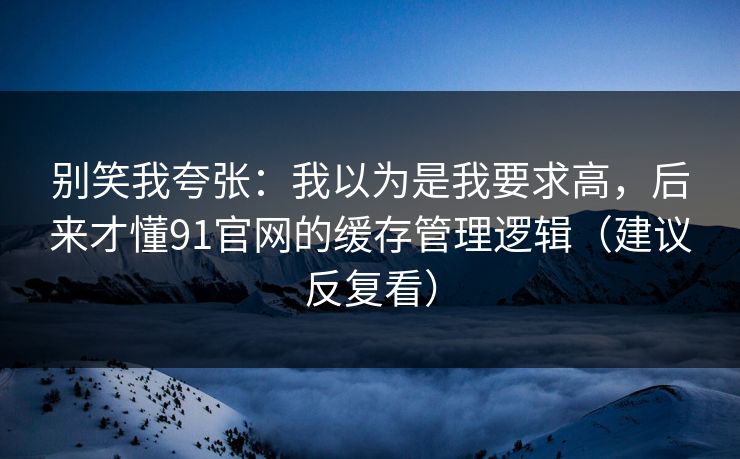 别笑我夸张：我以为是我要求高，后来才懂91官网的缓存管理逻辑（建议反复看）