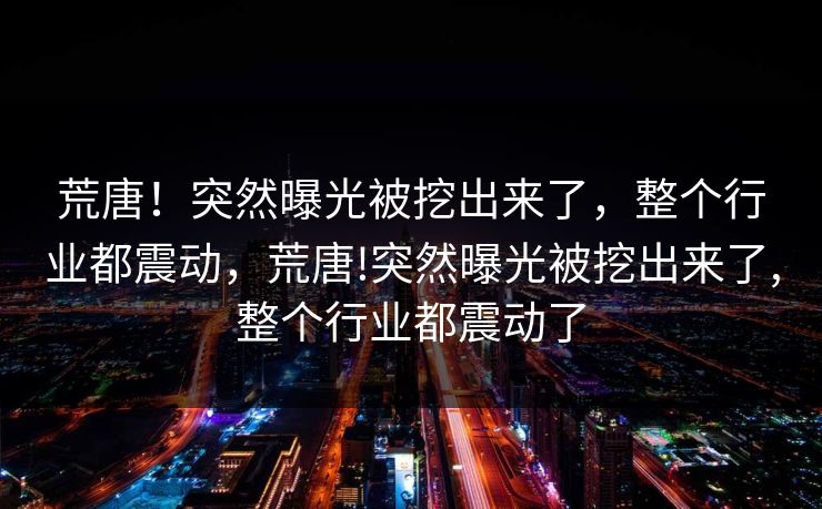 荒唐！突然曝光被挖出来了，整个行业都震动，荒唐!突然曝光被挖出来了,整个行业都震动了