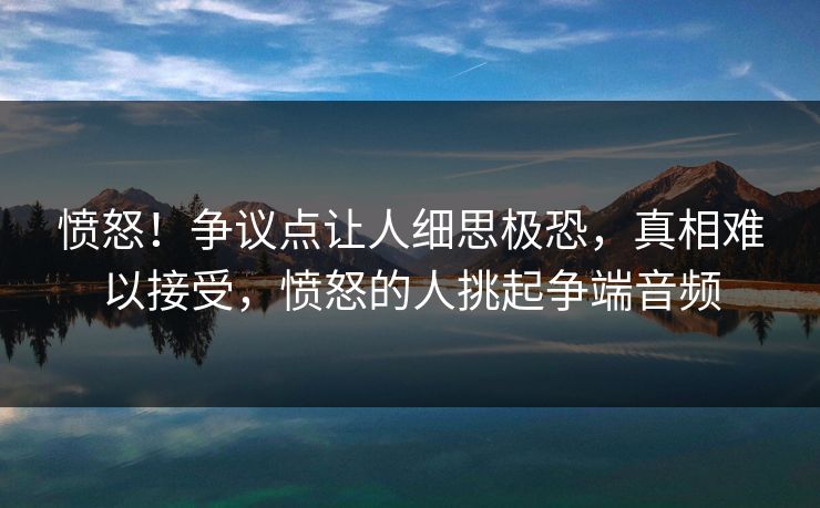愤怒！争议点让人细思极恐，真相难以接受，愤怒的人挑起争端音频