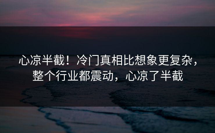 心凉半截！冷门真相比想象更复杂，整个行业都震动，心凉了半截