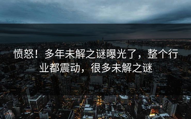 愤怒！多年未解之谜曝光了，整个行业都震动，很多未解之谜