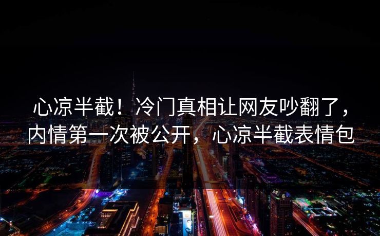 心凉半截！冷门真相让网友吵翻了，内情第一次被公开，心凉半截表情包