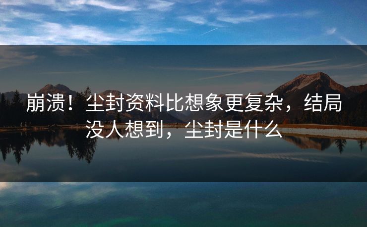 崩溃！尘封资料比想象更复杂，结局没人想到，尘封是什么
