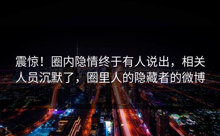 震惊！圈内隐情终于有人说出，相关人员沉默了，圈里人的隐藏者的微博