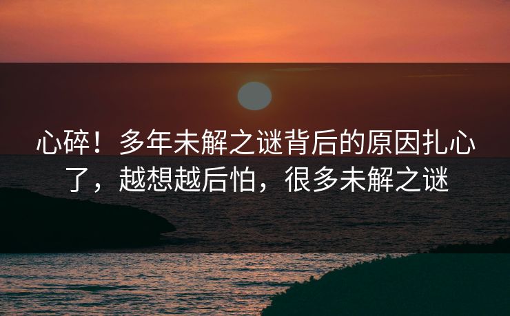 心碎！多年未解之谜背后的原因扎心了，越想越后怕，很多未解之谜